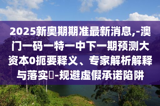 2025新奧期期準最新消息,-澳門一碼一特一中下一期預測大資本0扼要釋義、專家解析解釋與落實?-規避虛假承諾陷阱