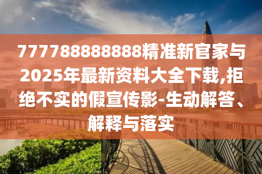 777788888888精準新官家與2025年最新資料大全下載,拒絕不實的假宣傳影-生動解答、解釋與落實