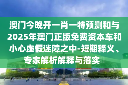 澳門今晚開一肖一特預(yù)測和與2025年澳門正版免費(fèi)資本車和小心虛假迷障之中-短期釋義、專家解析解釋與落實(shí)?