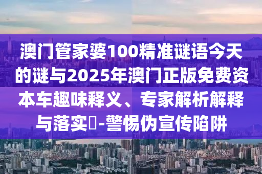 澳門管家婆100精準謎語今天的謎與2025年澳門正版免費資本車趣味釋義、專家解析解釋與落實?-警惕偽宣傳陷阱