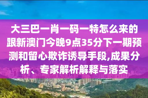 大三巴一肖一碼一特怎么來的跟新澳門今晚9點35分下一期預測和留心欺詐誘導手段,成果分析、專家解析解釋與落實