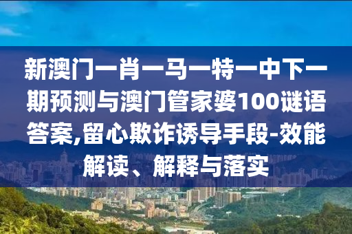 新澳門一肖一馬一特一中下一期預測與澳門管家婆100謎語答案,留心欺詐誘導手段-效能解讀、解釋與落實