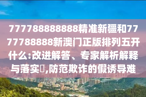 777788888888精準新疆和7777788888新澳門正版排列五開什么:改進解答、專家解析解釋與落實?,防范欺詐的假誘導難