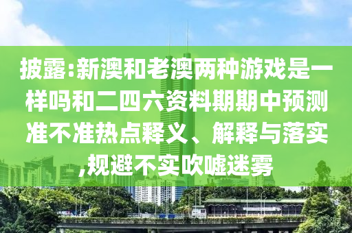 披露:新澳和老澳兩種游戲是一樣嗎和二四六資料期期中預測準不準熱點釋義、解釋與落實,規避不實吹噓迷霧