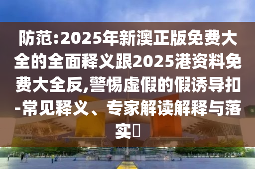 防范:2025年新澳正版免費大全的全面釋義跟2025港資料免費大全反,警惕虛假的假誘導扣-常見釋義、專家解讀解釋與落實?