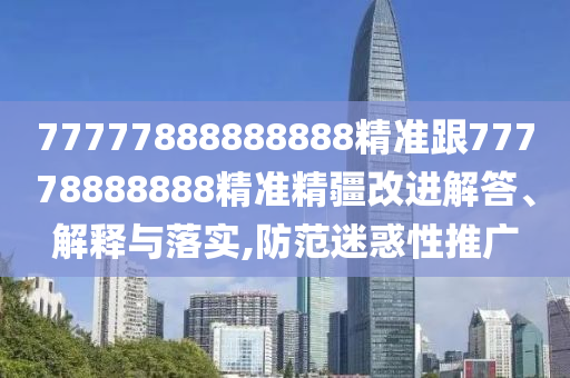 77777888888888精準跟77778888888精準精疆改進解答、解釋與落實,防范迷惑性推廣