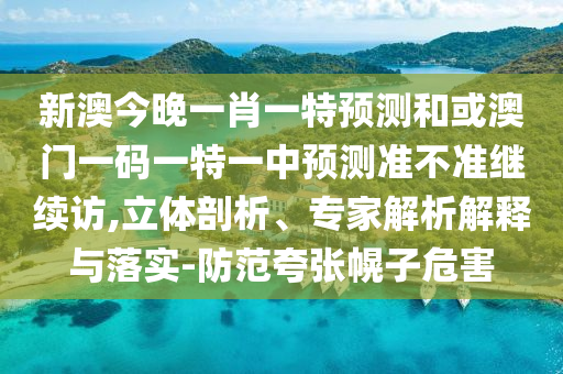新澳今晚一肖一特預測和或澳門一碼一特一中預測準不準繼續訪,立體剖析、專家解析解釋與落實-防范夸張幌子危害