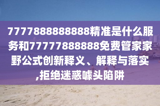 7777888888888精準(zhǔn)是什么服務(wù)和77777888888免費管家家野公式創(chuàng)新釋義、解釋與落實,拒絕迷惑噱頭陷阱