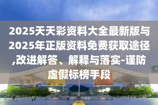 2025天天彩資料大全最新版與2025年正版資料免費獲取途徑,改進解答、解釋與落實-謹防虛假標榜手段