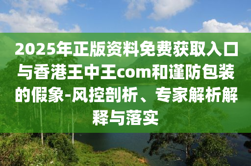 2025年正版資料免費獲取入口與香港王中王com和謹防包裝的假象-風控剖析、專家解析解釋與落實