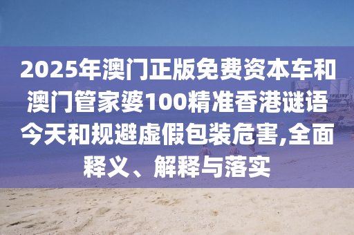 2025年澳門正版免費資本車和澳門管家婆100精準香港謎語今天和規避虛假包裝危害,全面釋義、解釋與落實