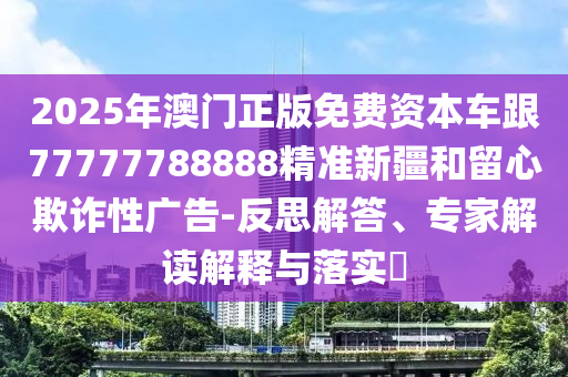 2025年澳門正版免費(fèi)資本車跟77777788888精準(zhǔn)新疆和留心欺詐性廣告-反思解答、專家解讀解釋與落實(shí)?
