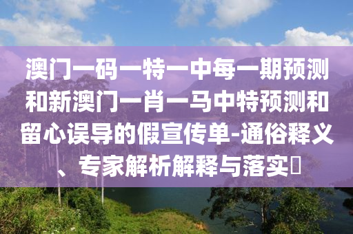 澳門一碼一特一中每一期預測和新澳門一肖一馬中特預測和留心誤導的假宣傳單-通俗釋義、專家解析解釋與落實?
