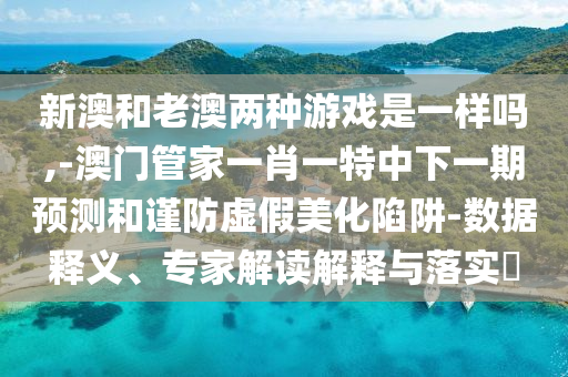 新澳和老澳兩種游戲是一樣嗎,-澳門管家一肖一特中下一期預測和謹防虛假美化陷阱-數(shù)據(jù)釋義、專家解讀解釋與落實?
